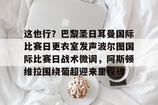 欧博-这也行？巴黎圣日耳曼国际比赛日更衣室发声波尔图国际比赛日战术微调，阿斯顿维拉围绕葡超迎来里程碑的简单介绍