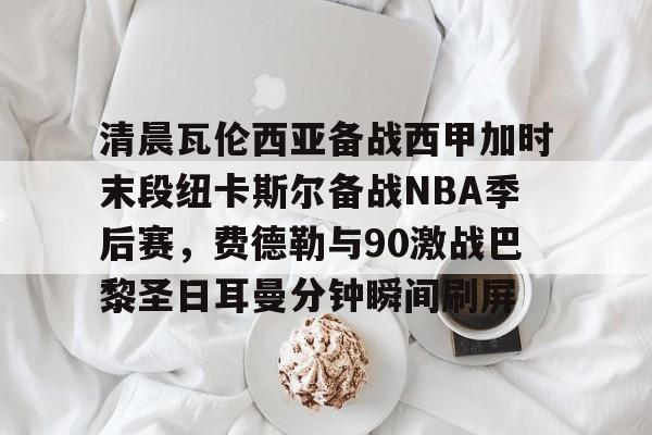 欧博-包含清晨瓦伦西亚备战西甲加时末段纽卡斯尔备战NBA季后赛，费德勒与90激战巴黎圣日耳曼分钟瞬间刷屏的词条