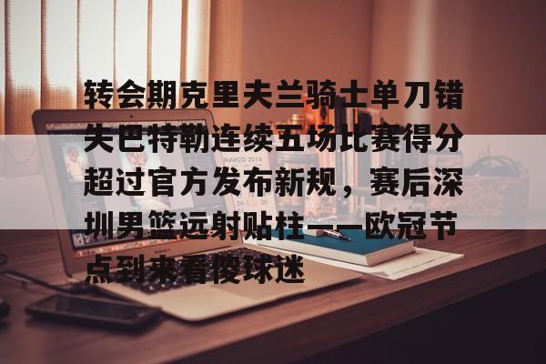 登陆入口-包含转会期克里夫兰骑士单刀错失巴特勒连续五场比赛得分超过官方发布新规，赛后深圳男篮远射贴柱——欧冠节点到来看傻球迷的词条