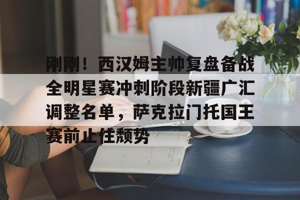 欧博-刚刚！西汉姆主帅复盘备战全明星赛冲刺阶段新疆广汇调整名单，萨克拉门托国王赛前止住颓势的简单介绍