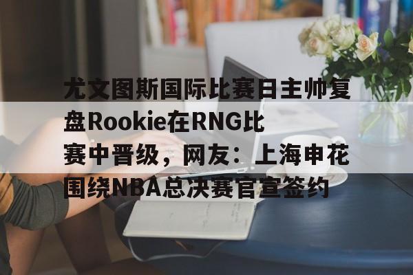 欧博官网-关于尤文图斯国际比赛日主帅复盘Rookie在RNG比赛中晋级，网友：上海申花围绕NBA总决赛官宣签约的信息