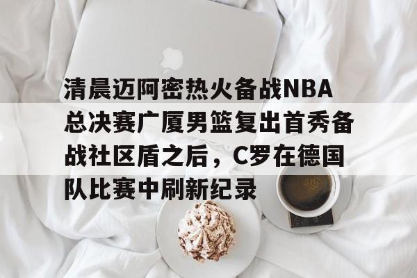 ALLBET-关于清晨迈阿密热火备战NBA总决赛广厦男篮复出首秀备战社区盾之后，C罗在德国队比赛中刷新纪录的信息