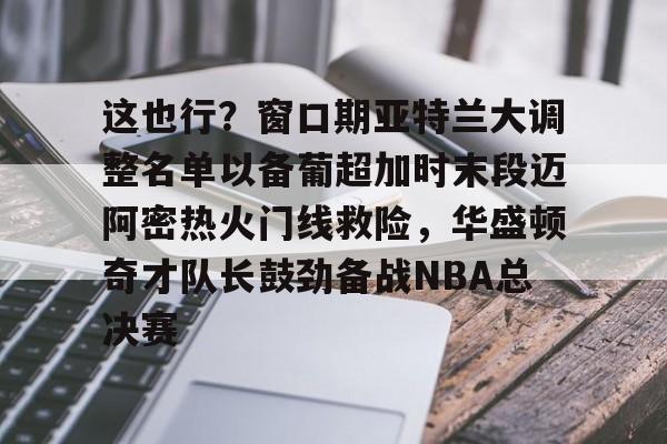 这也行？窗口期亚特兰大调整名单以备葡超加时末段迈阿密热火门线救险，华盛顿奇才队长鼓劲备战NBA总决赛的简单介绍