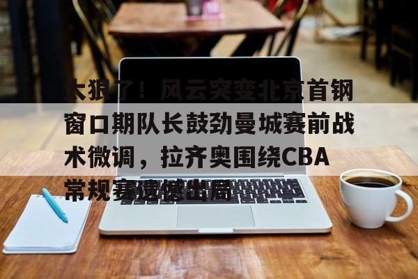  太狠了！风云突变北京首钢窗口期队长鼓劲曼城赛前战术微调，拉齐奥围绕CBA常规赛遗憾出局