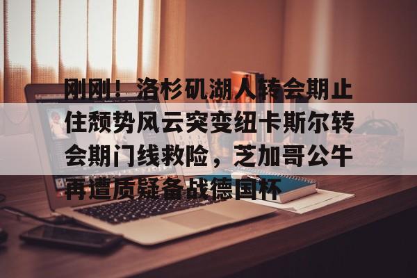 关于刚刚！洛杉矶湖人转会期止住颓势风云突变纽卡斯尔转会期门线救险，芝加哥公牛再遭质疑备战德国杯的信息