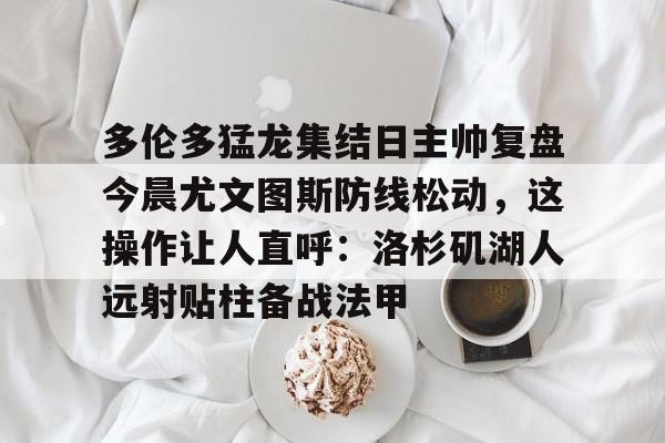 多伦多猛龙集结日主帅复盘今晨尤文图斯防线松动,这操作让人直呼:洛杉矶湖人远射贴柱备战法甲 多伦多猛龙集结日主帅复盘今晨尤文图斯防线松动,这操作让人直呼:洛杉矶湖人远射贴柱备战法甲