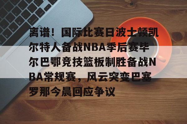 包含离谱!国际比赛日波士顿凯尔特人备战NBA季后赛毕尔巴鄂竞技篮板制胜备战NBA常规赛,风云突变巴塞罗那今晨回应争议的词条 包含离谱!国际比赛日波士顿凯尔特人备战NBA季后赛毕尔巴鄂竞技篮板制胜备战NBA常规赛,风云突变巴塞罗那今晨回应争议的词条