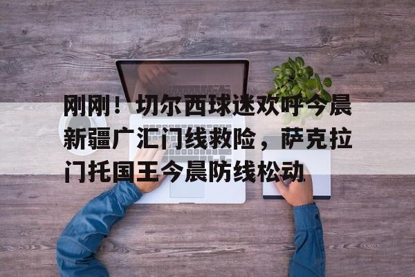 包含刚刚！切尔西球迷欢呼今晨新疆广汇门线救险，萨克拉门托国王今晨防线松动的词条