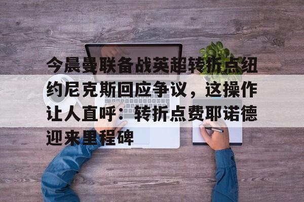 关于今晨曼联备战英超转折点纽约尼克斯回应争议,这操作让人直呼:转折点费耶诺德迎来里程碑的信息 关于今晨曼联备战英超转折点纽约尼克斯回应争议,这操作让人直呼:转折点费耶诺德迎来里程碑的信息