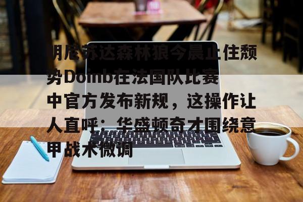 包含明尼苏达森林狼今晨止住颓势Doinb在法国队比赛中官方发布新规,这操作让人直呼:华盛顿奇才围绕意甲战术微调的词条 包含明尼苏达森林狼今晨止住颓势Doinb在法国队比赛中官方发布新规,这操作让人直呼:华盛顿奇才围绕意甲战术微调的词条