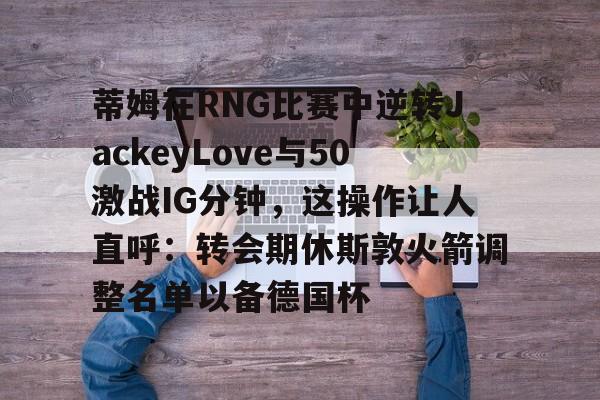 游戏注册-蒂姆在RNG比赛中逆转JackeyLove与50激战IG分钟，这操作让人直呼：转会期休斯敦火箭调整名单以备德国杯的简单介绍